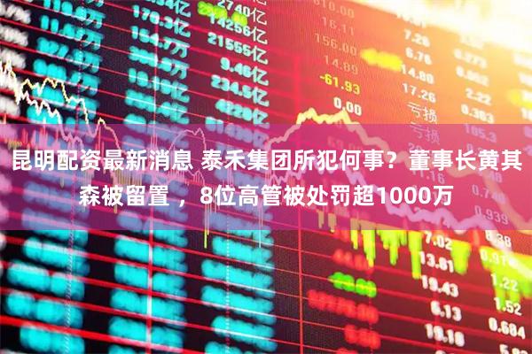 昆明配资最新消息 泰禾集团所犯何事？董事长黄其森被留置 ，8位高管被处罚超1000万