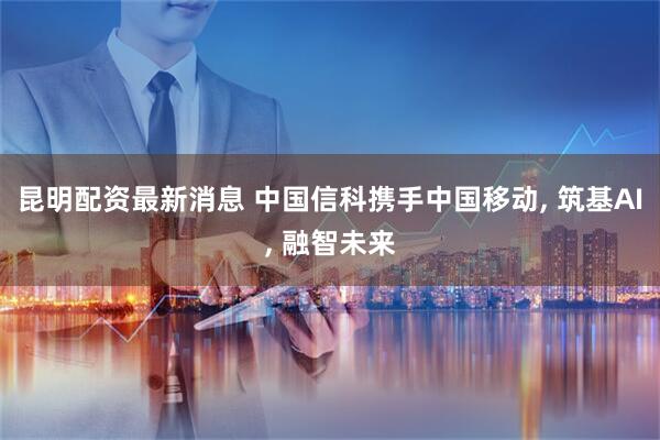 昆明配资最新消息 中国信科携手中国移动, 筑基AI, 融智未来
