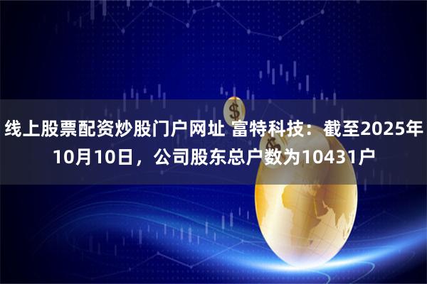 线上股票配资炒股门户网址 富特科技：截至2025年10月10日，公司股东总户数为10431户