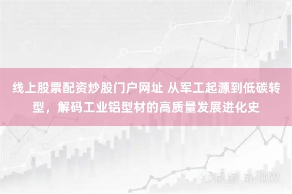 线上股票配资炒股门户网址 从军工起源到低碳转型，解码工业铝型材的高质量发展进化史