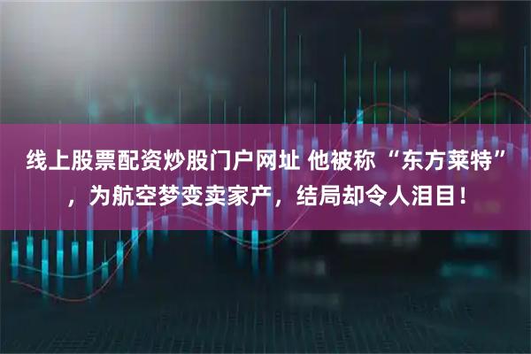 线上股票配资炒股门户网址 他被称 “东方莱特”，为航空梦变卖家产，结局却令人泪目！